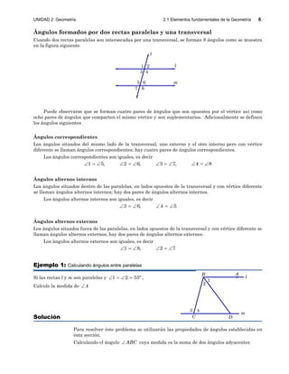 UNIDAD 2 Geometría 2.1 Elementos fundamentales de la Geometría 6
2
1
m
l
3 4
AB
C D
Ángulos formados por dos rectas paralelas y una transversal
Cuando dos rectas paralelas son intersecadas por una transversal, se forman 8 ángulos como se muestra
en la figura siguiente
2
43
1
m
l
t
65
7 8
Puede observarse que se forman cuatro pares de ángulos que son opuestos por el vértice así como
ocho pares de ángulos que comparten el mismo vértice y son suplementarios. Adicionalmente se definen
los ángulos siguientes
Ángulos correspondientes
Los ángulos situados del mismo lado de la transversal, uno externo y el otro interno pero con vértice
diferente se llaman ángulos correspondientes; hay cuatro pares de ángulos correspondientes.
Los ángulos correspondientes son iguales, es decir
1 5, 2 6, 3 7, 4 8           
Ángulos alternos internos
Los ángulos situados dentro de las paralelas, en lados opuestos de la transversal y con vértice diferente
se llaman ángulos alternos internos; hay dos pares de ángulos alternos internos.
Los ángulos alternos internos son iguales, es decir
3 6, 4 5     
Ángulos alternos externos
Los ángulos situados fuera de las paralelas, en lados opuestos de la transversal y con vértice diferente se
llaman ángulos alternos externos; hay dos pares de ángulos alternos externos.
Los ángulos alternos externos son iguales, es decir
1 8, 2 7     
Ejemplo 1: Calculando ángulos entre paralelas
Si las rectas l y m son paralelas y 1 2 55º    ,
Calcule la medida de 4
Solución
Para resolver éste problema se utilizarán las propiedades de ángulos establecidas en
ésta sección.
Calculando el ángulo ABC cuya medida es la suma de dos ángulos adyacentes
 