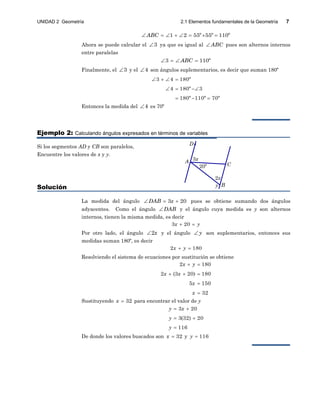 UNIDAD 2 Geometría 2.1 Elementos fundamentales de la Geometría 7
20º
A
B
C
D
3x
2x
y
1 2 55º 55º 110ºABC       
Ahora se puede calcular el 3 ya que es igual al ABC pues son alternos internos
entre paralelas
3 110ºABC   
Finalmente, el 3 y el 4 son ángulos suplementarios, es decir que suman 180º
3 4 180º
4 180º 3
180º 110º 70º
   
  
  
Entonces la medida del 4 es 70º
Ejemplo 2: Calculando ángulos expresados en términos de variables
Si los segmentos AD y CB son paralelos,
Encuentre los valores de x y y.
Solución
La medida del ángulo 3 20DAB x   pues se obtiene sumando dos ángulos
adyacentes. Como el ángulo DAB y el ángulo cuya medida es y son alternos
internos, tienen la misma medida, es decir
3 20x y 
Por otro lado, el ángulo 2x y el ángulo y son suplementarios, entonces sus
medidas suman 180º, es decir
2 180x y 
Resolviendo el sistema de ecuaciones por sustitución se obtiene
2 180
2 (3 20) 180
5 150
32
x y
x x
x
x
 
  


Sustituyendo 32x  para encontrar el valor de y
3 20
3(32) 20
116
y x
y
y
 
 

De donde los valores buscados son 32x  y 116y 
 
