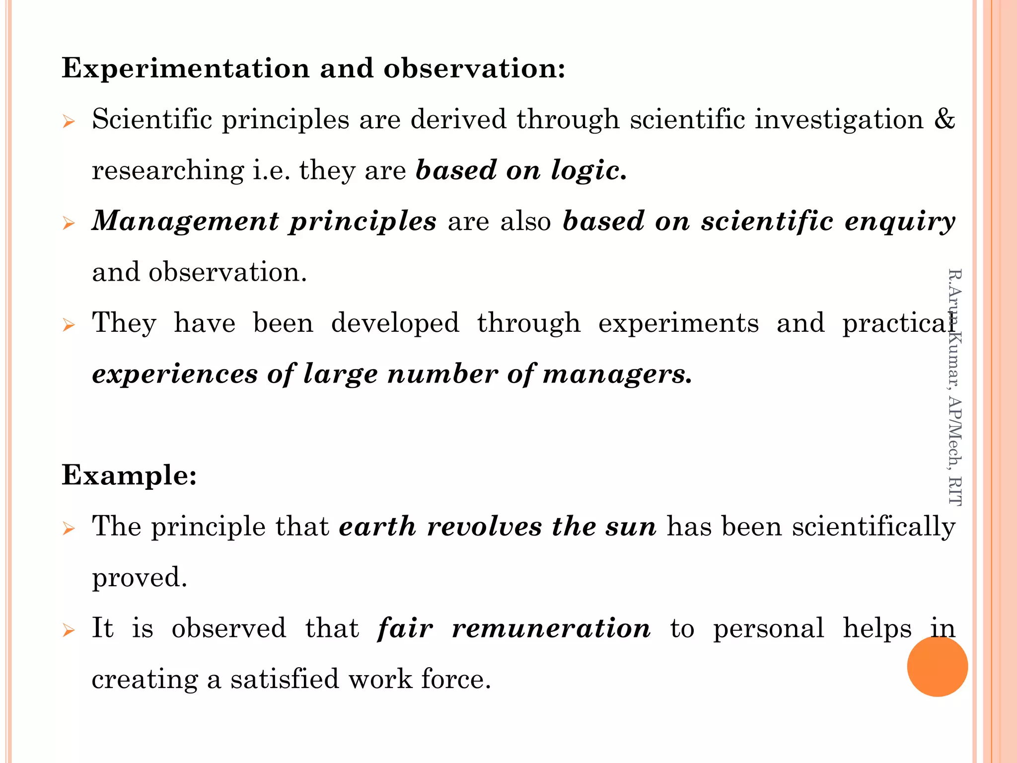 Experimentation and observation:
 Scientific principles are derived through scientific investigation &
researching i.e. they are based on logic.
 Management principles are also based on scientific enquiry
and observation.
 They have been developed through experiments and practical
experiences of large number of managers.
Example:
 The principle that earth revolves the sun has been scientifically
proved.
 It is observed that fair remuneration to personal helps in
creating a satisfied work force.
R.ArunKumar,AP/Mech,RIT
 