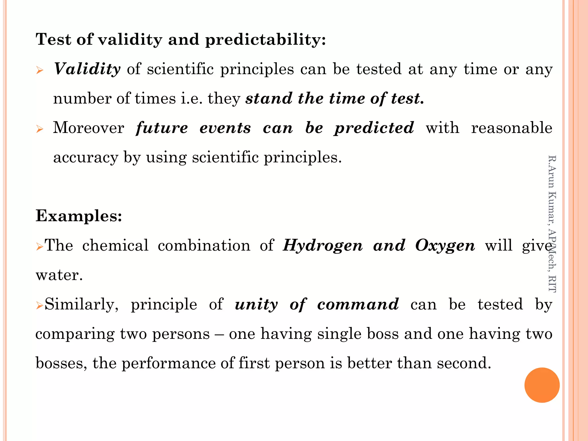 Test of validity and predictability:
 Validity of scientific principles can be tested at any time or any
number of times i.e. they stand the time of test.
 Moreover future events can be predicted with reasonable
accuracy by using scientific principles.
Examples:
The chemical combination of Hydrogen and Oxygen will give
water.
Similarly, principle of unity of command can be tested by
comparing two persons – one having single boss and one having two
bosses, the performance of first person is better than second.
R.ArunKumar,AP/Mech,RIT
 