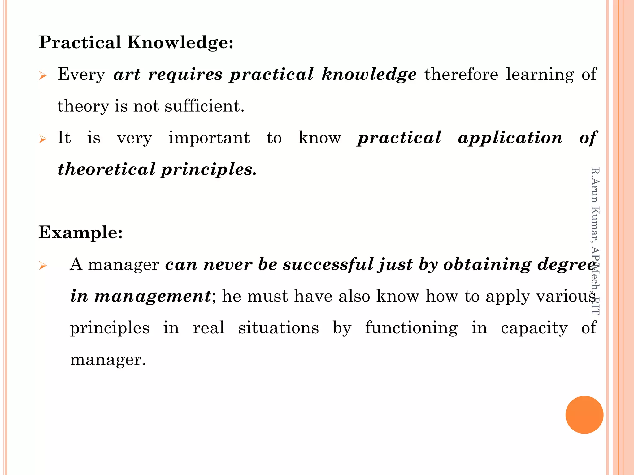 Practical Knowledge:
 Every art requires practical knowledge therefore learning of
theory is not sufficient.
 It is very important to know practical application of
theoretical principles.
Example:
 A manager can never be successful just by obtaining degree
in management; he must have also know how to apply various
principles in real situations by functioning in capacity of
manager.
R.ArunKumar,AP/Mech,RIT
 
