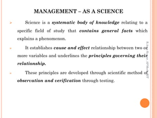 MANAGEMENT – AS A SCIENCE
 Science is a systematic body of knowledge relating to a
specific field of study that contains general facts which
explains a phenomenon.
 It establishes cause and effect relationship between two or
more variables and underlines the principles governing their
relationship.
 These principles are developed through scientific method of
observation and verification through testing.
R.ArunKumar,AP/Mech,RIT
 