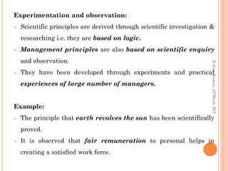 Experimentation and observation:
 Scientific principles are derived through scientific investigation &
researching i.e. they are based on logic.
 Management principles are also based on scientific enquiry
and observation.
 They have been developed through experiments and practical
experiences of large number of managers.
Example:
 The principle that earth revolves the sun has been scientifically
proved.
 It is observed that fair remuneration to personal helps in
creating a satisfied work force.
R.ArunKumar,AP/Mech,RIT
 