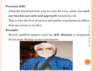 Personal skill:
 Although theoretical base may be same for every artist, but each
one has his own style and approach towards his job.
 That is why the level of success and quality of performance differs
from one person to another.
Example:
 Several qualified painters exist but M.F. Hussain is recognized
for his style. Similar in case of managers.
R.ArunKumar,AP/Mech,RIT
 