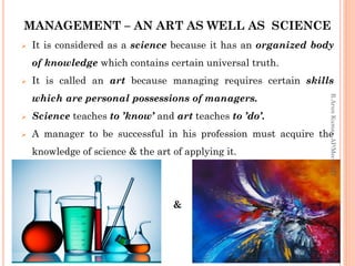 MANAGEMENT – AN ART AS WELL AS SCIENCE
 It is considered as a science because it has an organized body
of knowledge which contains certain universal truth.
 It is called an art because managing requires certain skills
which are personal possessions of managers.
 Science teaches to ’know’ and art teaches to ’do’.
 A manager to be successful in his profession must acquire the
knowledge of science & the art of applying it.
&
R.ArunKumar,AP/Mech,RIT
 