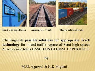 Semi high speed train Appropriate Track Heavy axle load train
Challenges & possible solutions for appropriate Track
technology for mixed traffic regime of Semi high speeds
& heavy axle loads BASED ON GLOBAL EXPERIENCE
By
M.M. Agarwal & K.K Miglani 1
 
