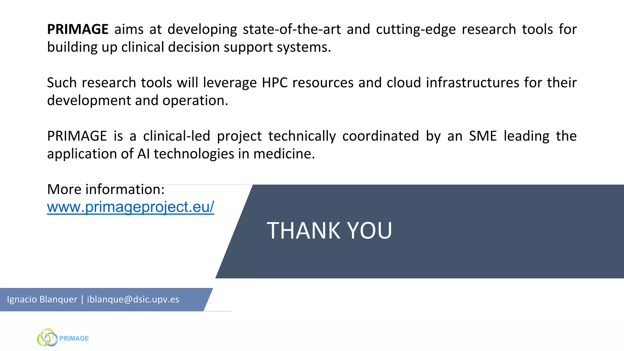 THANK YOU
Ignacio Blanquer | iblanque@dsic.upv.es
PRIMAGE aims at developing state-of-the-art and cutting-edge research tools for
building up clinical decision support systems.
Such research tools will leverage HPC resources and cloud infrastructures for their
development and operation.
PRIMAGE is a clinical-led project technically coordinated by an SME leading the
application of AI technologies in medicine.
More information:
www.primageproject.eu/
 