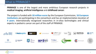 PRIMAGE is one of the largest and more ambitious European research projects in
medical imaging, artificial intelligence and childhood cancer.
The project is funded with 10 million euros by the European Commission, 16 European
institutions are participating in the consortium and has an implementation duration of
4 years. Internationally recognized researches in in-silico technologies and clinical
experts in pediatric cancer are part of the staff of PRIMAGE.
2
What is PRIMAGE?
 