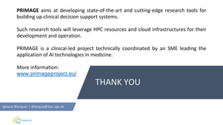 THANK YOU
Ignacio Blanquer | iblanque@dsic.upv.es
PRIMAGE aims at developing state-of-the-art and cutting-edge research tools for
building up clinical decision support systems.
Such research tools will leverage HPC resources and cloud infrastructures for their
development and operation.
PRIMAGE is a clinical-led project technically coordinated by an SME leading the
application of AI technologies in medicine.
More information:
www.primageproject.eu/
 