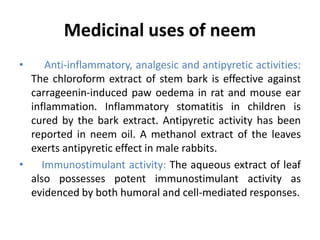 Medicinal uses of neem
• Anti-inflammatory, analgesic and antipyretic activities:
The chloroform extract of stem bark is effective against
carrageenin-induced paw oedema in rat and mouse ear
inflammation. Inflammatory stomatitis in children is
cured by the bark extract. Antipyretic activity has been
reported in neem oil. A methanol extract of the leaves
exerts antipyretic effect in male rabbits.
• Immunostimulant activity: The aqueous extract of leaf
also possesses potent immunostimulant activity as
evidenced by both humoral and cell-mediated responses.
 