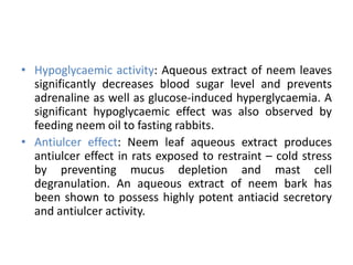 • Hypoglycaemic activity: Aqueous extract of neem leaves
significantly decreases blood sugar level and prevents
adrenaline as well as glucose-induced hyperglycaemia. A
significant hypoglycaemic effect was also observed by
feeding neem oil to fasting rabbits.
• Antiulcer effect: Neem leaf aqueous extract produces
antiulcer effect in rats exposed to restraint – cold stress
by preventing mucus depletion and mast cell
degranulation. An aqueous extract of neem bark has
been shown to possess highly potent antiacid secretory
and antiulcer activity.
 