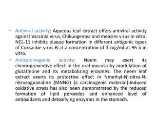 • Antiviral activity: Aqueous leaf extract offers antiviral activity
against Vaccinia virus, Chikungemya and measles virus in vitro.
NCL-11 inhibits plaque formation in different antigenic types
of Coxsackie virus B at a concentration of 1 mg/ml at 96 h in
vitro.
• Anticarcinogenic activity: Neem may exert its
chemopreventive effect in the oral mucosa by modulation of
glutathione and its metabolizing enzymes. The neem leaf
extract exerts its protective effect in Nmethyl-N′-nitro-N-
nitrosoguanidine (MNNG) (a carcinogenic material)-induced
oxidative stress has also been demonstrated by the reduced
formation of lipid peroxides and enhanced level of
antioxidants and detoxifying enzymes in the stomach.
 
