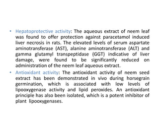 • Hepatoprotective activity: The aqueous extract of neem leaf
was found to offer protection against paracetamol induced
liver necrosis in rats. The elevated levels of serum aspartate
aminotransferase (AST), alanine aminotransferase (ALT) and
gamma glutamyl transpeptidase (GGT) indicative of liver
damage, were found to be significantly reduced on
administration of the neem leaf aqueous extract.
• Antioxidant activity: The antioxidant activity of neem seed
extract has been demonstrated in vivo during horsegrain
germination, which is associated with low levels of
lipooxygenase activity and lipid peroxides. An antioxidant
principle has also been isolated, which is a potent inhibitor of
plant lipooxygenases.
 