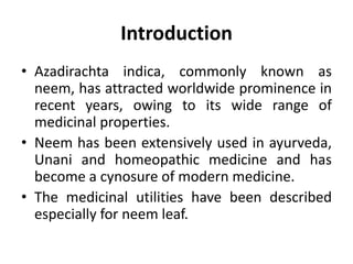 Introduction
• Azadirachta indica, commonly known as
neem, has attracted worldwide prominence in
recent years, owing to its wide range of
medicinal properties.
• Neem has been extensively used in ayurveda,
Unani and homeopathic medicine and has
become a cynosure of modern medicine.
• The medicinal utilities have been described
especially for neem leaf.
 