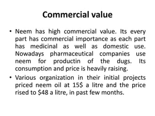 Commercial value
• Neem has high commercial value. Its every
part has commercial importance as each part
has medicinal as well as domestic use.
Nowadays pharmaceutical companies use
neem for productin of the dugs. Its
consumption and price is heavily raising.
• Various organization in their initial projects
priced neem oil at 15$ a litre and the price
rised to $48 a litre, in past few months.
 