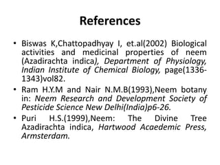 References
• Biswas K,Chattopadhyay I, et.al(2002) Biological
activities and medicinal properties of neem
(Azadirachta indica), Department of Physiology,
Indian Institute of Chemical Biology, page(1336-
1343)vol82.
• Ram H.Y.M and Nair N.M.B(1993),Neem botany
in: Neem Research and Development Society of
Pesticide Science New Delhi(India)p6-26.
• Puri H.S.(1999),Neem: The Divine Tree
Azadirachta indica, Hartwood Acaedemic Press,
Armsterdam.
 