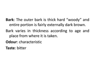 Bark: The outer bark is thick hard “woody” and
entire portion is fairly externally dark brown.
Bark varies in thickness according to age and
place from where it is taken.
Odour: characteristic
Taste: bitter
 