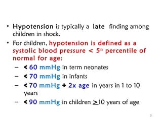 • Hypotension is typically a late finding among
children in shock.
• For children, hypotension is defined as a
systolic blood pressure < 5th
percentile of
normal for age:
– < 60 mmHg in term neonates
– < 70 mmHg in infants
– < 70 mmHg + 2x age in years in 1 to 10
years
– < 90 mmHg in children >10 years of age
21
 