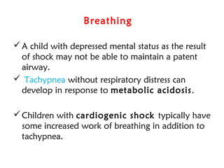 Breathing 
A child with depressed mental status as the result
of shock may not be able to maintain a patent
airway.
 Tachypnea without respiratory distress can
develop in response to metabolic acidosis.
Children with cardiogenic shock typically have
some increased work of breathing in addition to
tachypnea.
 