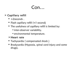 Con…
 Capillary refill 
 >2seconds .
 Flash capillary refill (<1 second)
 The usefulness of capillary refill is limited by:
• inter-observer variability.
• environmental temperature.
Heart rate 
 Tachycardia ( compensated shock )
 Bradycardia (Hypoxia, spinal cord injury and some
drugs).
 