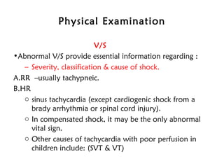 Physical Examination
V/S
•Abnormal V/S provide essential information regarding :
– Severity, classification & cause of shock.
A.RR –usually tachypneic.
B.HR 
o sinus tachycardia (except cardiogenic shock from a
brady arrhythmia or spinal cord injury).
o In compensated shock, it may be the only abnormal
vital sign.
o Other causes of tachycardia with poor perfusion in
children include: (SVT & VT)
 