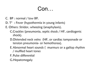 Con…
C. BP : normal / low BP.
D. T° : Fever (hypothermia in young infants)
E. Others: Stridor, wheezing (anaphylaxis).
C.Crackles (pneumonia, septic shock / HF, cardiogenic
shock).
D.Distended neck veins (HF, or cardiac tamponade or
tension pneumonia- or hemothorax).
E.Abnormal heart sounds ( murmurs or a gallop rhythm
/ muffled heart tones
F.Pulse differential 
G.Hepatomegaly 
 