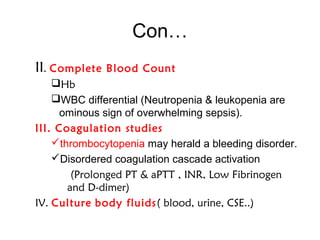 Con…
II. Complete Blood Count
Hb
WBC differential (Neutropenia & leukopenia are
ominous sign of overwhelming sepsis).
III. Coagulation studies
thrombocytopenia may herald a bleeding disorder.
Disordered coagulation cascade activation
(Prolonged PT & aPTT , INR, Low Fibrinogen
and D-dimer)
IV. Culture body fluids( blood, urine, CSE..)
 