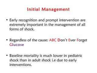 Initial Management
• Early recognition and prompt intervention are
extremely important in the management of all
forms of shock.
• Regardless of the cause: ABC Don’t Ever Forget
Glucose
• Baseline mortality is much lower in pediatric
shock than in adult shock i.e due to early
interventions.
 