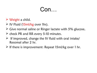 Con…
 Weight a child.
 IV Fluid (15ml/kg over 1hr).
 Give normal saline or Ringer lactate with 5% glucose.
 check PR and RR every 5-10 minutes.
 If improved, change the IV fluid with oral intake/
Resomal after 2 hr.
 If there is improvement: Repeat 15ml/kg over 1 hr.
 