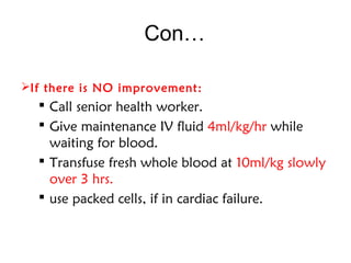 Con…
If there is NO improvement:
 Call senior health worker.
 Give maintenance IV fluid 4ml/kg/hr while
waiting for blood.
 Transfuse fresh whole blood at 10ml/kg slowly
over 3 hrs.
 use packed cells, if in cardiac failure.
 