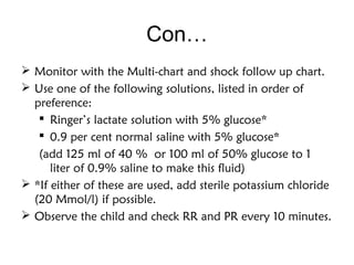 Con…
 Monitor with the Multi-chart and shock follow up chart.
 Use one of the following solutions, listed in order of
preference:
 Ringer’s lactate solution with 5% glucose*
 0.9 per cent normal saline with 5% glucose*
(add 125 ml of 40 % or 100 ml of 50% glucose to 1
liter of 0.9% saline to make this fluid)
 *If either of these are used, add sterile potassium chloride
(20 Mmol/l) if possible.
 Observe the child and check RR and PR every 10 minutes.
 