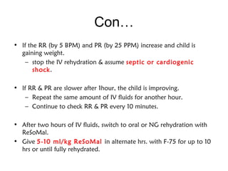 Con…
• If the RR (by 5 BPM) and PR (by 25 PPM) increase and child is
gaining weight.
– stop the IV rehydration & assume septic or cardiogenic
shock.
• If RR & PR are slower after 1hour, the child is improving.
– Repeat the same amount of IV fluids for another hour.
– Continue to check RR & PR every 10 minutes.
• After two hours of IV fluids, switch to oral or NG rehydration with
ReSoMal.
• Give 5-10 ml/kg ReSoMal in alternate hrs. with F-75 for up to 10
hrs or until fully rehydrated.
 