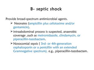 B- septic shock
Provide broad-spectrum antimicrobial agents.
 Neonates (ampicillin plus cefotaxime and/or
gentamicin).
intraabdominal process is suspected, anaerobic
coverage ,such as metronidazole, clindamycin, or
piperacillin-tazobactam.
Nosocomial sepsis ( 3rd- or 4th-generation
cephalosporin or a penicillin with an extended
Gramnegative spectrum). e.g., piperacillin-tazobactam.
 