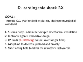 D- cardiogenic shock RX
GOAL :
increase CO, treat reversible causes& decrease myocardial
workload
1. Assess airway , administer oxygen /mechanical ventilation
2. Inotropic agents, vasoactive drugs.
3. IV fluids (5-10ml/kg boluses over longer time)
4. Morphine to decrease preload and anxiety
5. Short acting beta blockers for refractory tachycardia
 