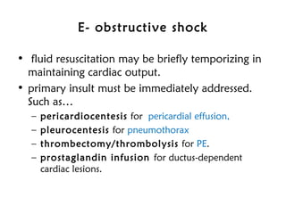E- obstructive shock
• fluid resuscitation may be briefly temporizing in
maintaining cardiac output.
• primary insult must be immediately addressed.
Such as…
– pericardiocentesis for pericardial effusion,
– pleurocentesis for pneumothorax
– thrombectomy/thrombolysis for PE.
– prostaglandin infusion for ductus-dependent
cardiac lesions.
 