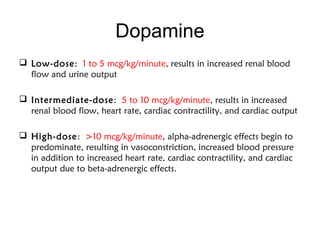 Dopamine
 Low-dose: 1 to 5 mcg/kg/minute, results in increased renal blood
flow and urine output
 Intermediate-dose: 5 to 10 mcg/kg/minute, results in increased
renal blood flow, heart rate, cardiac contractility, and cardiac output
 High-dose: >10 mcg/kg/minute, alpha-adrenergic effects begin to
predominate, resulting in vasoconstriction, increased blood pressure
in addition to increased heart rate, cardiac contractility, and cardiac
output due to beta-adrenergic effects.
 