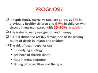 PROGNOSIS
 In septic shock, mortality rates are as low as 3% in
previously healthy children and 6-9% in children with
chronic illness (compared with 25-30% in adults).
 This is due to early recognition and therapy.
 But still shock and MODS remain one of the leading
causes of death in infants and children.
 The risk of death depends on:
 underlying etiology.
 presence of chronic illness.
 host immune response.
 timing of recognition and therapy.
 