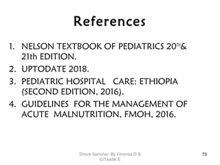 References
1. NELSON TEXTBOOK OF PEDIATRICS 20TH
&
21th EDITION.
2. UPTODATE 2018.
3. PEDIATRIC HOSPITAL CARE: ETHIOPIA
(SECOND EDITION, 2016).
4. GUIDELINES FOR THE MANAGEMENT OF
ACUTE MALNUTRITION, FMOH, 2016.
73Shock Seminar: By Firomsa D &
G/Tsadik E
 