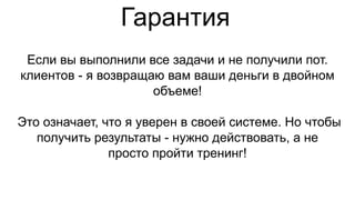 Гарантия
Если вы выполнили все задачи и не получили пот.
клиентов - я возвращаю вам ваши деньги в двойном
объеме!
Это означает, что я уверен в своей системе. Но чтобы
получить результаты - нужно действовать, а не
просто пройти тренинг!
 