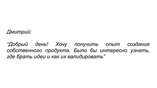 Дмитрий:
“Добрый день! Хочу получить опыт создания
собственного продукта. Было бы интересно узнать,
где брать идеи и как их валидировать”
 