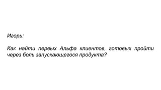 Игорь:
Как найти первых Альфа клиентов, готовых пройти
через боль запускающегося продукта?
 