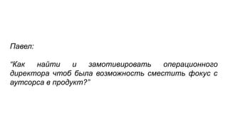 Павел:
“Как найти и замотивировать операционного
директора чтоб была возможность сместить фокус с
аутсорса в продукт?”
 
