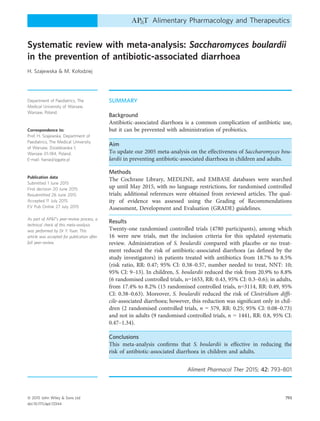 Systematic review with meta-analysis: Saccharomyces boulardii
in the prevention of antibiotic-associated diarrhoea
H. Szajewska & M. Kołodziej
Department of Paediatrics, The
Medical University of Warsaw,
Warsaw, Poland.
Correspondence to:
Prof. H. Szajewska, Department of
Paediatrics, The Medical University
of Warsaw, Dzialdowska 1,
Warsaw 01-184, Poland.
E-mail: hania@ipgate.pl
Publication data
Submitted 1 June 2015
First decision 20 June 2015
Resubmitted 26 June 2015
Accepted 11 July 2015
EV Pub Online 27 July 2015
As part of AP&T’s peer-review process, a
technical check of this meta-analysis
was performed by Dr Y. Yuan. This
article was accepted for publication after
full peer-review.
SUMMARY
Background
Antibiotic-associated diarrhoea is a common complication of antibiotic use,
but it can be prevented with administration of probiotics.
Aim
To update our 2005 meta-analysis on the effectiveness of Saccharomyces bou-
lardii in preventing antibiotic-associated diarrhoea in children and adults.
Methods
The Cochrane Library, MEDLINE, and EMBASE databases were searched
up until May 2015, with no language restrictions, for randomised controlled
trials; additional references were obtained from reviewed articles. The qual-
ity of evidence was assessed using the Grading of Recommendations
Assessment, Development and Evaluation (GRADE) guidelines.
Results
Twenty-one randomised controlled trials (4780 participants), among which
16 were new trials, met the inclusion criteria for this updated systematic
review. Administration of S. boulardii compared with placebo or no treat-
ment reduced the risk of antibiotic-associated diarrhoea (as deﬁned by the
study investigators) in patients treated with antibiotics from 18.7% to 8.5%
(risk ratio, RR: 0.47; 95% CI: 0.38–0.57, number needed to treat, NNT: 10;
95% CI: 9–13). In children, S. boulardii reduced the risk from 20.9% to 8.8%
(6 randomised controlled trials, n=1653, RR: 0.43, 95% CI: 0.3–0.6); in adults,
from 17.4% to 8.2% (15 randomised controlled trials, n=3114, RR: 0.49, 95%
CI: 0.38–0.63). Moreover, S. boulardii reduced the risk of Clostridium difﬁ-
cile-associated diarrhoea; however, this reduction was signiﬁcant only in chil-
dren (2 randomised controlled trials, n = 579, RR: 0.25; 95% CI: 0.08–0.73)
and not in adults (9 randomised controlled trials, n = 1441, RR: 0.8, 95% CI:
0.47–1.34).
Conclusions
This meta-analysis conﬁrms that S. boulardii is effective in reducing the
risk of antibiotic-associated diarrhoea in children and adults.
Aliment Pharmacol Ther 2015; 42: 793–801
ª 2015 John Wiley & Sons Ltd 793
doi:10.1111/apt.13344
Alimentary Pharmacology and Therapeutics
 