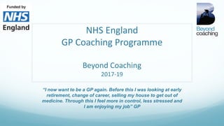 NHS England
GP Coaching Programme
Beyond Coaching
2017-19
“I now want to be a GP again. Before this I was looking at early
retirement, change of career, selling my house to get out of
medicine. Through this I feel more in control, less stressed and
I am enjoying my job” GP
 