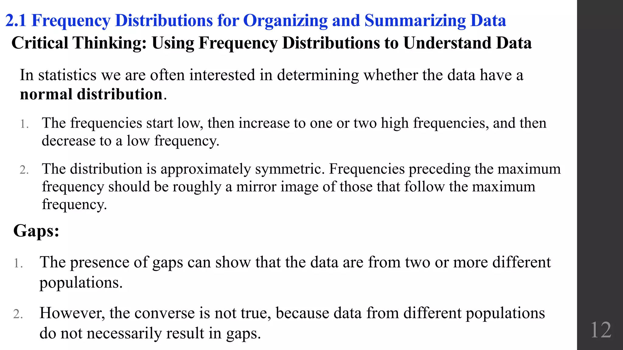 Critical Thinking: Using Frequency Distributions to Understand Data
In statistics we are often interested in determining whether the data have a
normal distribution.
1. The frequencies start low, then increase to one or two high frequencies, and then
decrease to a low frequency.
2. The distribution is approximately symmetric. Frequencies preceding the maximum
frequency should be roughly a mirror image of those that follow the maximum
frequency.
12
2.1 Frequency Distributions for Organizing and Summarizing Data
Gaps:
1. The presence of gaps can show that the data are from two or more different
populations.
2. However, the converse is not true, because data from different populations
do not necessarily result in gaps.
 