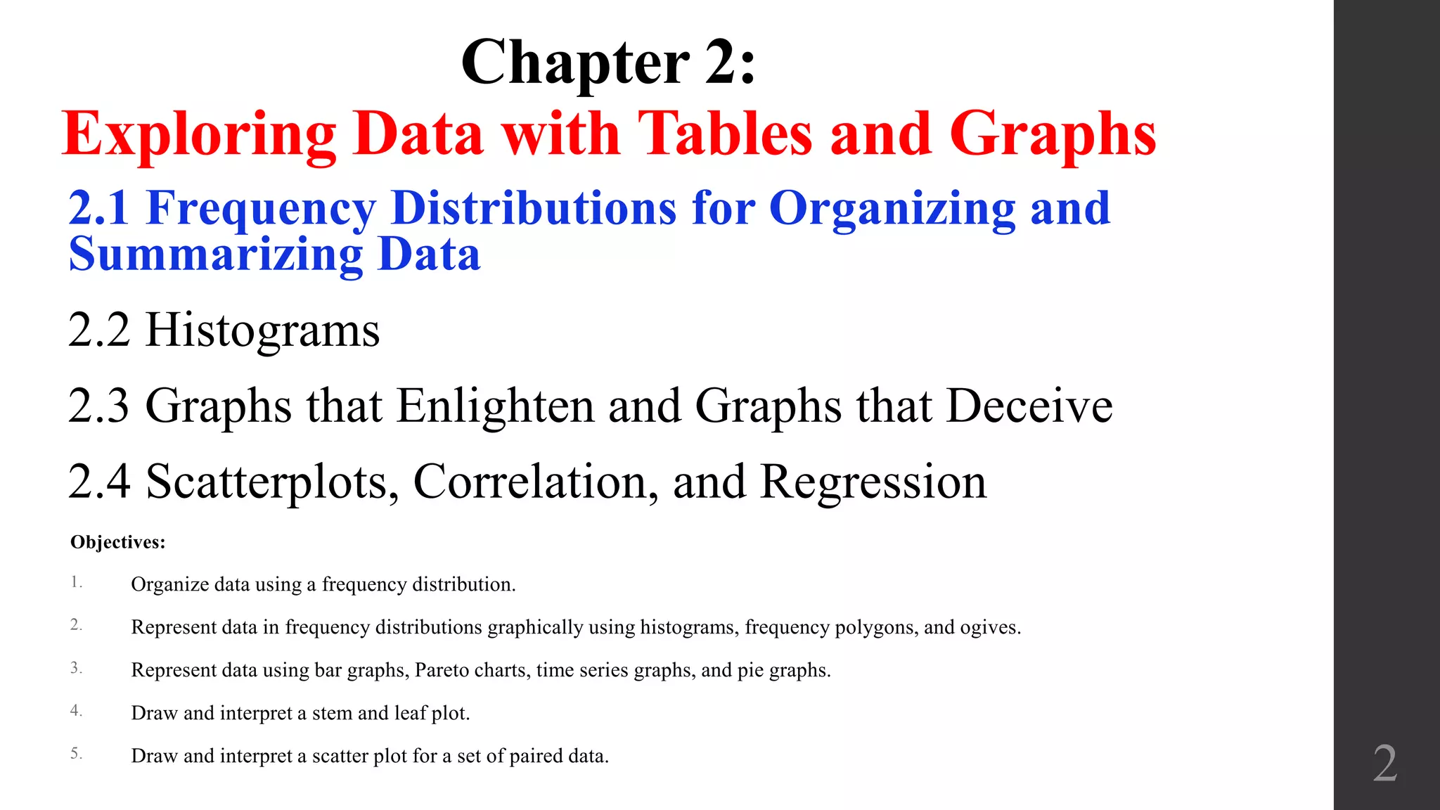 Chapter 2:
Exploring Data with Tables and Graphs
2.1 Frequency Distributions for Organizing and
Summarizing Data
2.2 Histograms
2.3 Graphs that Enlighten and Graphs that Deceive
2.4 Scatterplots, Correlation, and Regression
2
Objectives:
1. Organize data using a frequency distribution.
2. Represent data in frequency distributions graphically using histograms, frequency polygons, and ogives.
3. Represent data using bar graphs, Pareto charts, time series graphs, and pie graphs.
4. Draw and interpret a stem and leaf plot.
5. Draw and interpret a scatter plot for a set of paired data.
 