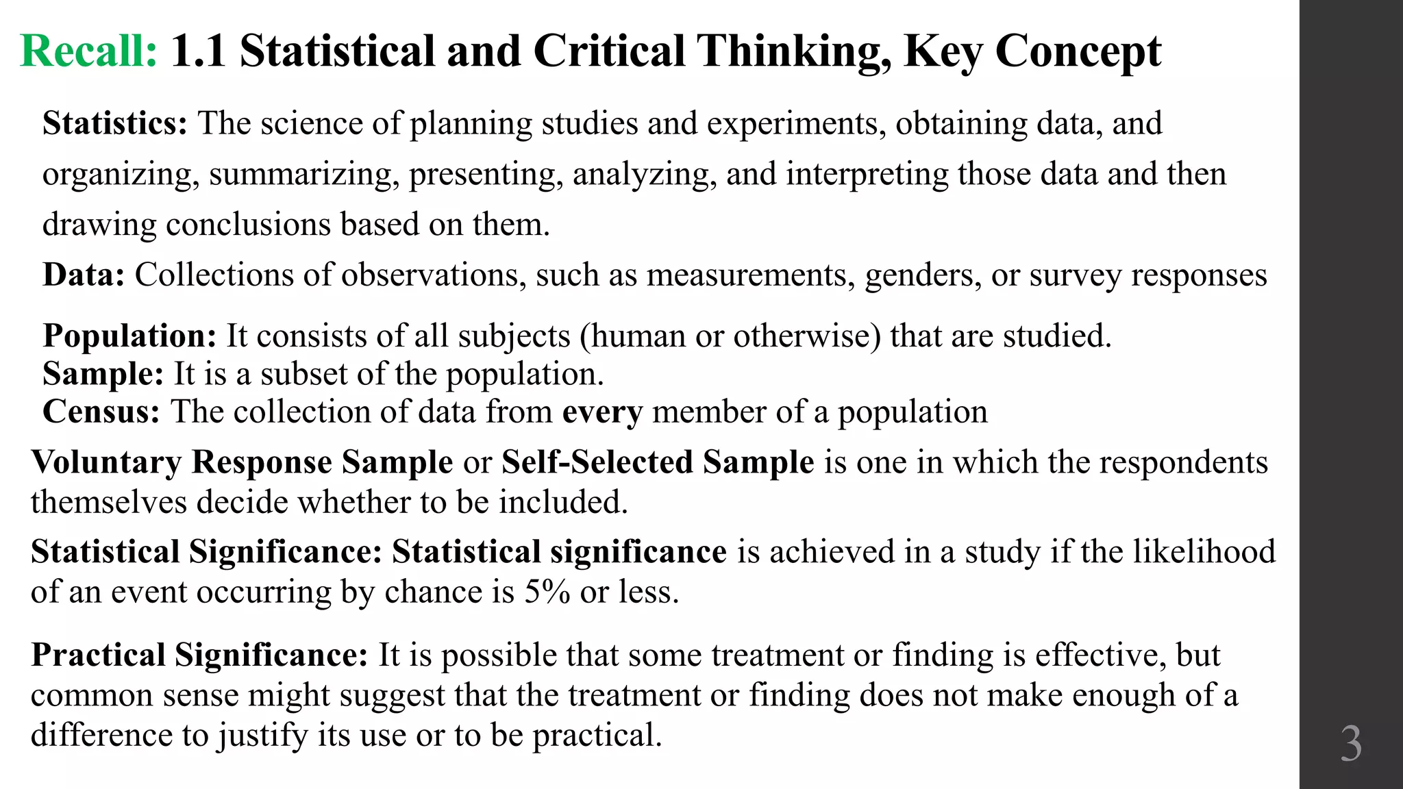 Population: It consists of all subjects (human or otherwise) that are studied.
Sample: It is a subset of the population.
Census: The collection of data from every member of a population
3
Recall: 1.1 Statistical and Critical Thinking, Key Concept
Voluntary Response Sample or Self-Selected Sample is one in which the respondents
themselves decide whether to be included.
Statistics: The science of planning studies and experiments, obtaining data, and
organizing, summarizing, presenting, analyzing, and interpreting those data and then
drawing conclusions based on them.
Data: Collections of observations, such as measurements, genders, or survey responses
Statistical Significance: Statistical significance is achieved in a study if the likelihood
of an event occurring by chance is 5% or less.
Practical Significance: It is possible that some treatment or finding is effective, but
common sense might suggest that the treatment or finding does not make enough of a
difference to justify its use or to be practical.
 