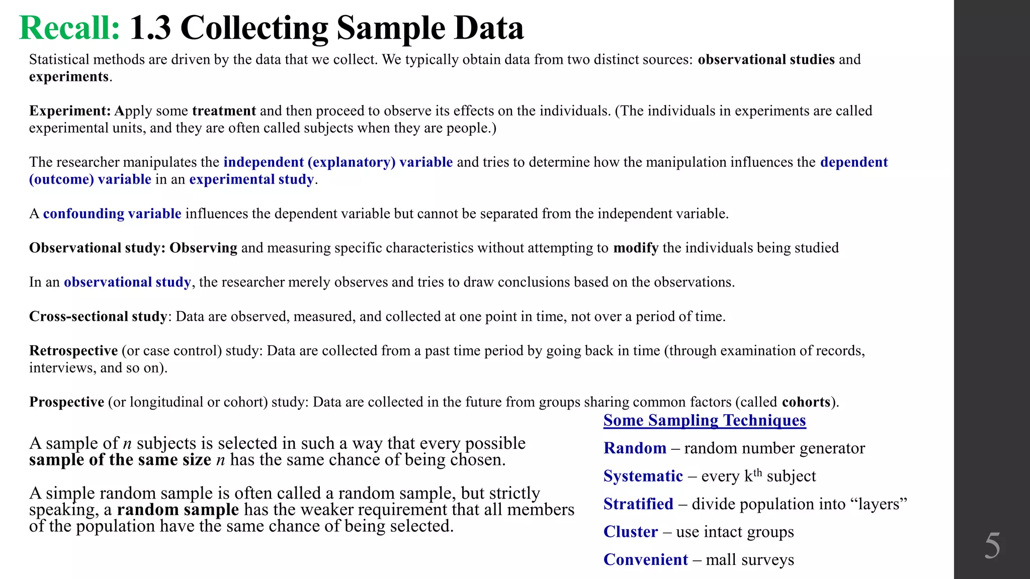 Statistical methods are driven by the data that we collect. We typically obtain data from two distinct sources: observational studies and
experiments.
Experiment: Apply some treatment and then proceed to observe its effects on the individuals. (The individuals in experiments are called
experimental units, and they are often called subjects when they are people.)
The researcher manipulates the independent (explanatory) variable and tries to determine how the manipulation influences the dependent
(outcome) variable in an experimental study.
A confounding variable influences the dependent variable but cannot be separated from the independent variable.
Observational study: Observing and measuring specific characteristics without attempting to modify the individuals being studied
In an observational study, the researcher merely observes and tries to draw conclusions based on the observations.
Cross-sectional study: Data are observed, measured, and collected at one point in time, not over a period of time.
Retrospective (or case control) study: Data are collected from a past time period by going back in time (through examination of records,
interviews, and so on).
Prospective (or longitudinal or cohort) study: Data are collected in the future from groups sharing common factors (called cohorts).
Recall: 1.3 Collecting Sample Data
5
A sample of n subjects is selected in such a way that every possible
sample of the same size n has the same chance of being chosen.
A simple random sample is often called a random sample, but strictly
speaking, a random sample has the weaker requirement that all members
of the population have the same chance of being selected.
Some Sampling Techniques
Random – random number generator
Systematic – every kth subject
Stratified – divide population into “layers”
Cluster – use intact groups
Convenient – mall surveys
 