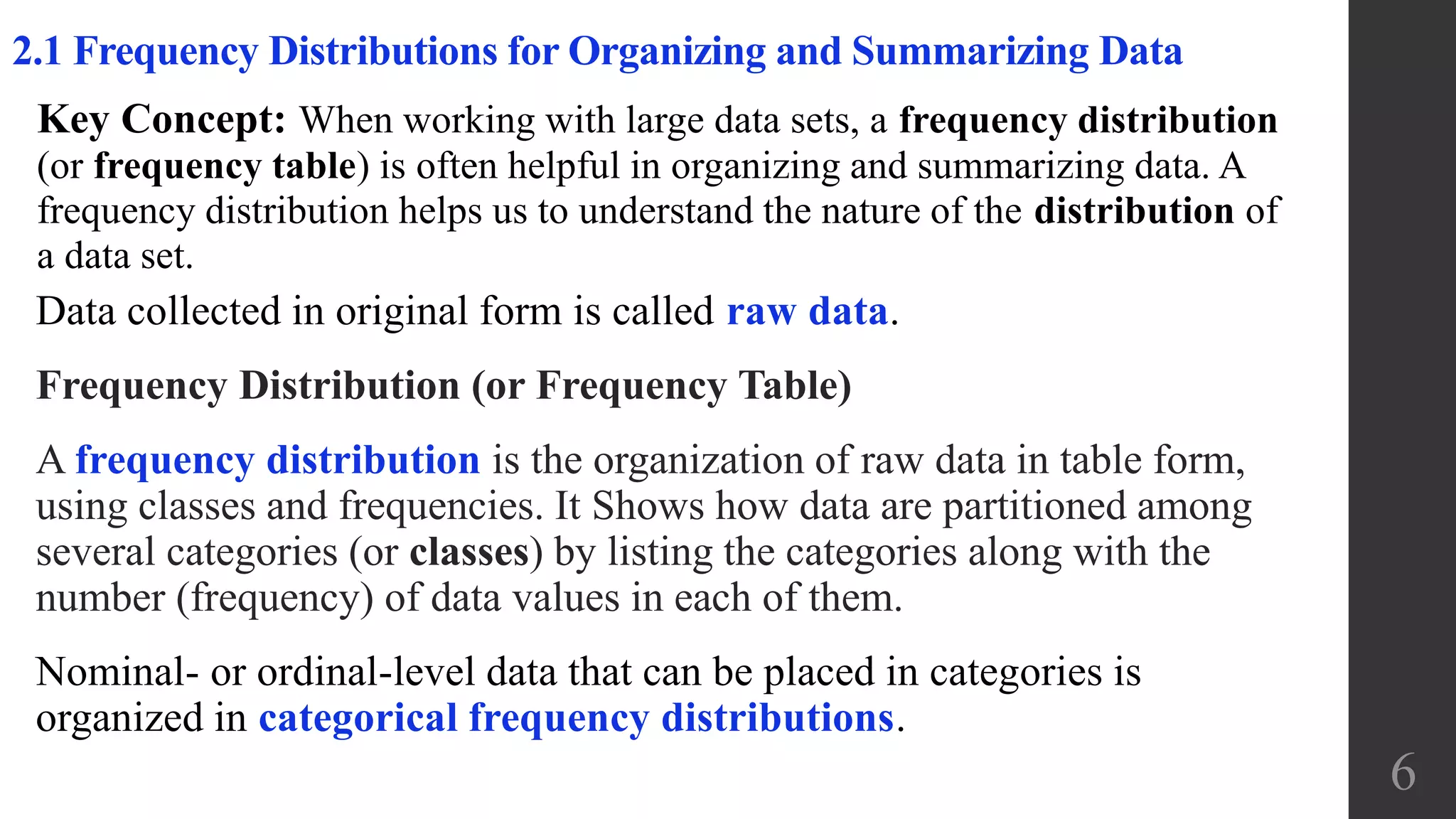 6
2.1 Frequency Distributions for Organizing and Summarizing Data
Data collected in original form is called raw data.
Frequency Distribution (or Frequency Table)
A frequency distribution is the organization of raw data in table form,
using classes and frequencies. It Shows how data are partitioned among
several categories (or classes) by listing the categories along with the
number (frequency) of data values in each of them.
Nominal- or ordinal-level data that can be placed in categories is
organized in categorical frequency distributions.
Key Concept: When working with large data sets, a frequency distribution
(or frequency table) is often helpful in organizing and summarizing data. A
frequency distribution helps us to understand the nature of the distribution of
a data set.
 