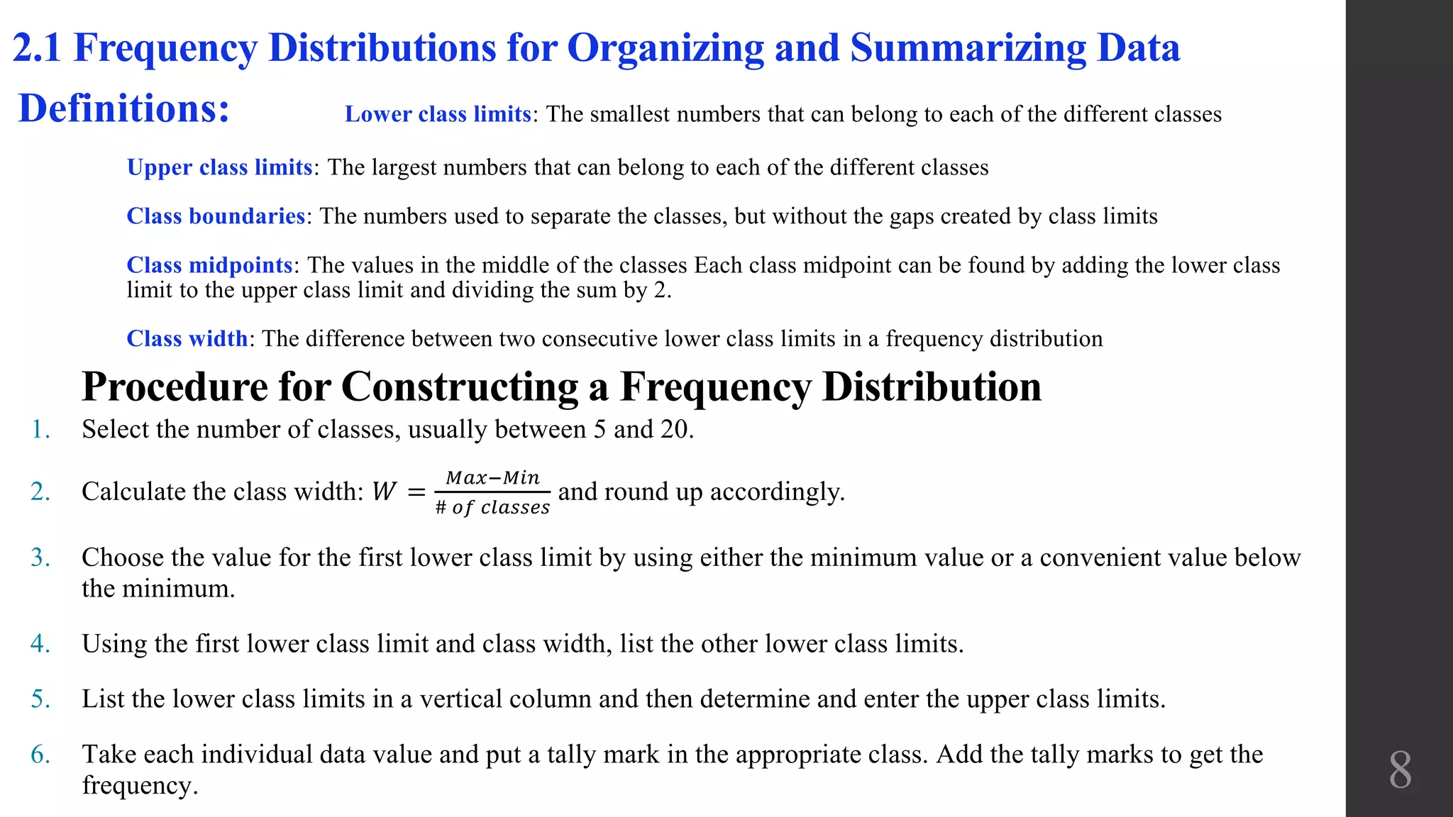 2.1 Frequency Distributions for Organizing and Summarizing Data
Definitions: Lower class limits: The smallest numbers that can belong to each of the different classes
Upper class limits: The largest numbers that can belong to each of the different classes
Class boundaries: The numbers used to separate the classes, but without the gaps created by class limits
Class midpoints: The values in the middle of the classes Each class midpoint can be found by adding the lower class
limit to the upper class limit and dividing the sum by 2.
Class width: The difference between two consecutive lower class limits in a frequency distribution
1. Select the number of classes, usually between 5 and 20.
2. Calculate the class width: 𝑊 =
𝑀𝑎𝑥−𝑀𝑖𝑛
# 𝑜𝑓 𝑐𝑙𝑎𝑠𝑠𝑒𝑠
and round up accordingly.
3. Choose the value for the first lower class limit by using either the minimum value or a convenient value below
the minimum.
4. Using the first lower class limit and class width, list the other lower class limits.
5. List the lower class limits in a vertical column and then determine and enter the upper class limits.
6. Take each individual data value and put a tally mark in the appropriate class. Add the tally marks to get the
frequency.
Procedure for Constructing a Frequency Distribution
8
 